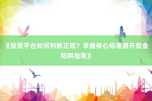 《投资平台如何判断正规？掌握核心标准避开资金陷阱指南》