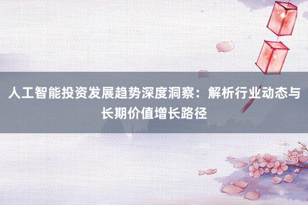 人工智能投资发展趋势深度洞察：解析行业动态与长期价值增长路径