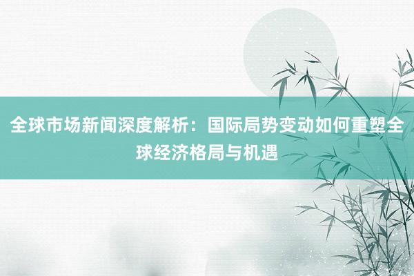 全球市场新闻深度解析：国际局势变动如何重塑全球经济格局与机遇