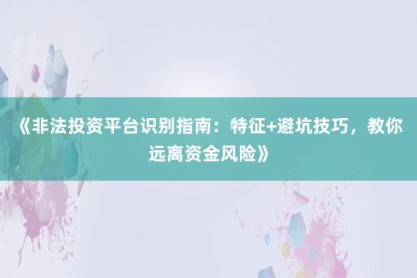 《非法投资平台识别指南：特征+避坑技巧，教你远离资金风险》