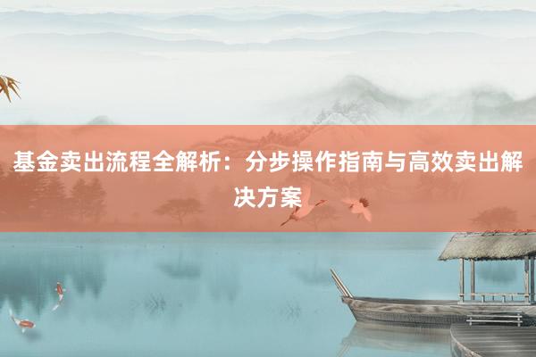 基金卖出流程全解析：分步操作指南与高效卖出解决方案