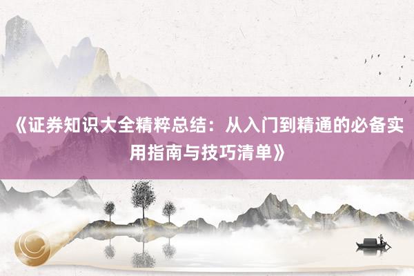 《证券知识大全精粹总结：从入门到精通的必备实用指南与技巧清单》