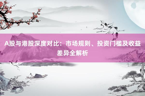 A股与港股深度对比：市场规则、投资门槛及收益差异全解析