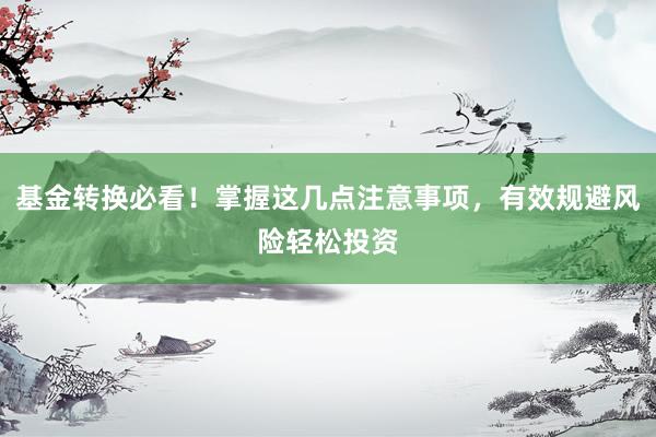 基金转换必看！掌握这几点注意事项，有效规避风险轻松投资