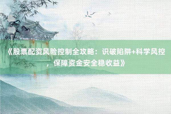 《股票配资风险控制全攻略：识破陷阱+科学风控，保障资金安全稳收益》