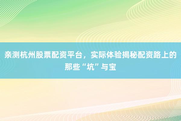 亲测杭州股票配资平台，实际体验揭秘配资路上的那些“坑”与宝