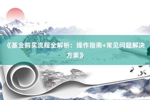 《基金购买流程全解析：操作指南+常见问题解决方案》