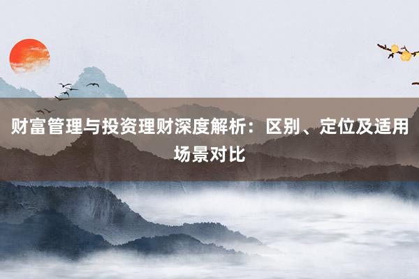 财富管理与投资理财深度解析：区别、定位及适用场景对比
