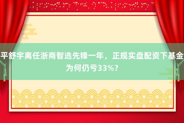 平舒宇离任浙商智选先锋一年，正规实盘配资下基金为何仍亏33%？