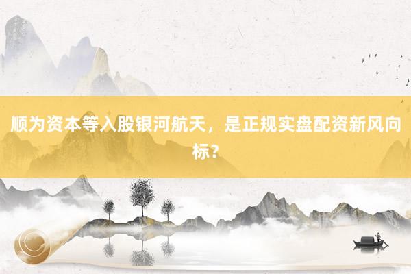 顺为资本等入股银河航天，是正规实盘配资新风向标？