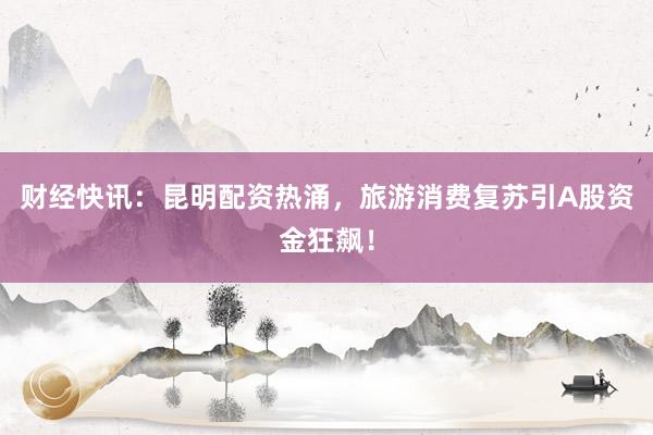 财经快讯：昆明配资热涌，旅游消费复苏引A股资金狂飙！