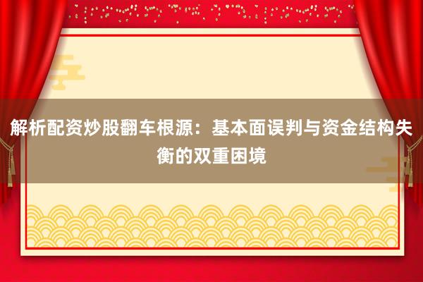 解析配资炒股翻车根源：基本面误判与资金结构失衡的双重困境