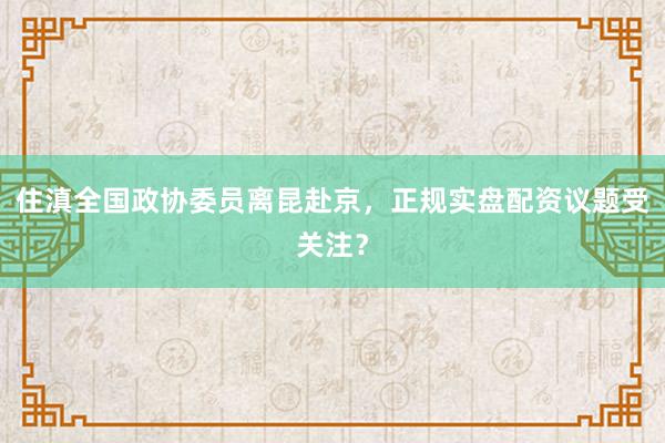 住滇全国政协委员离昆赴京，正规实盘配资议题受关注？