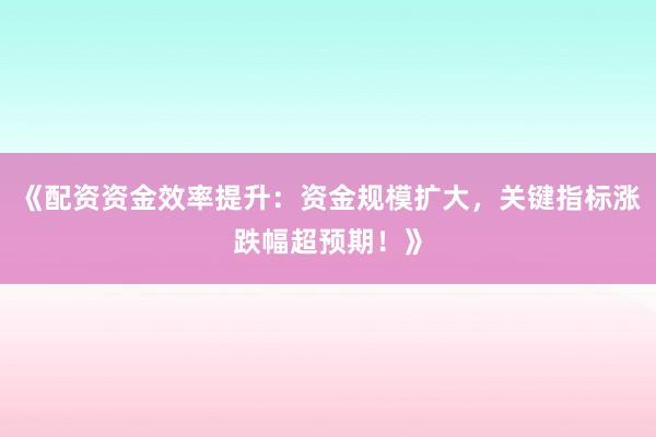 《配资资金效率提升：资金规模扩大，关键指标涨跌幅超预期！》
