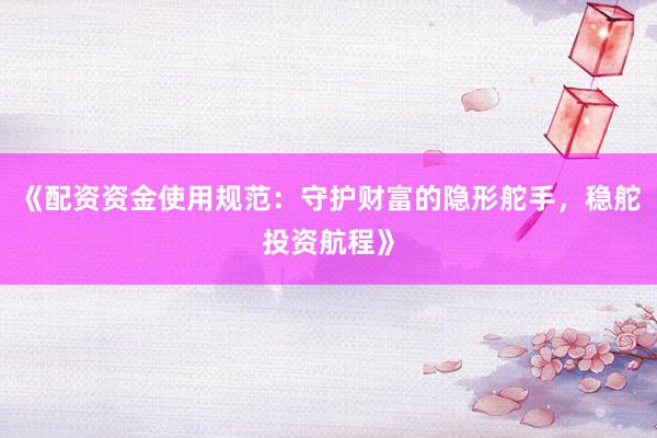 《配资资金使用规范：守护财富的隐形舵手，稳舵投资航程》