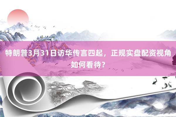 特朗普3月31日访华传言四起，正规实盘配资视角如何看待？