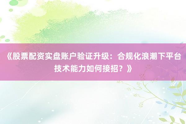 《股票配资实盘账户验证升级：合规化浪潮下平台技术能力如何接招？》