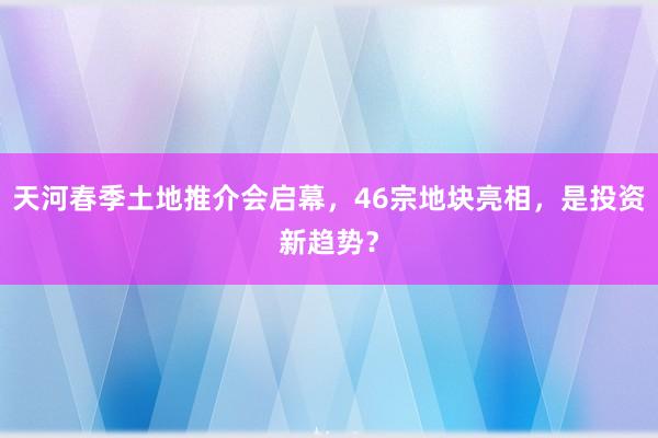 天河春季土地推介会启幕，46宗地块亮相，是投资新趋势？