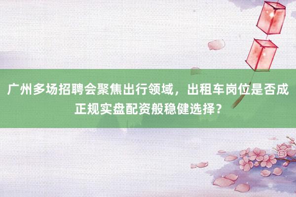 广州多场招聘会聚焦出行领域，出租车岗位是否成正规实盘配资般稳健选择？