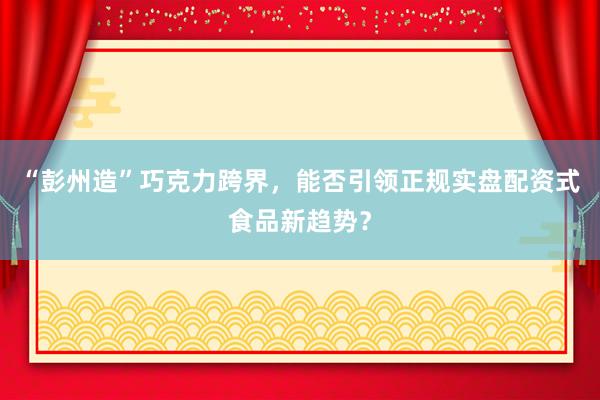 “彭州造”巧克力跨界，能否引领正规实盘配资式食品新趋势？