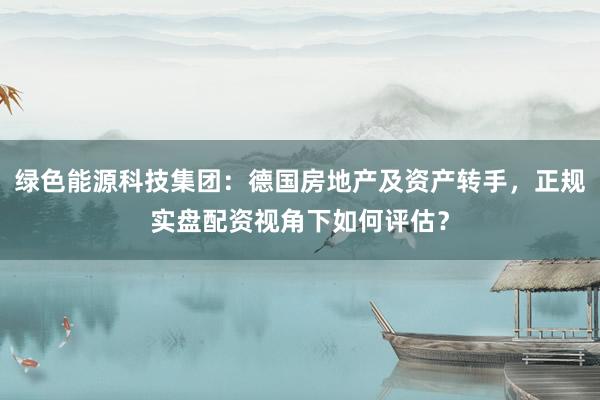 绿色能源科技集团：德国房地产及资产转手，正规实盘配资视角下如何评估？