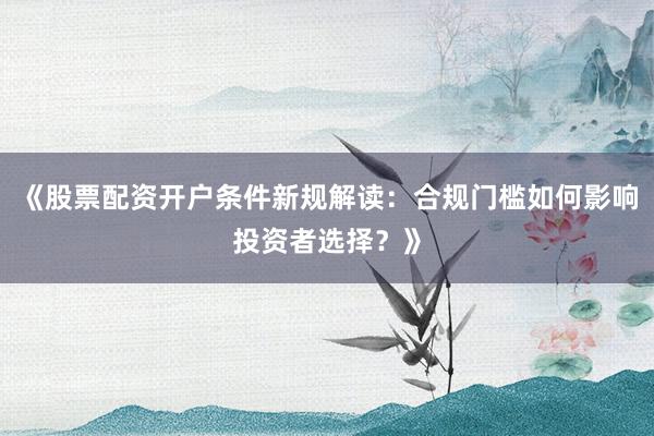 《股票配资开户条件新规解读：合规门槛如何影响投资者选择？》