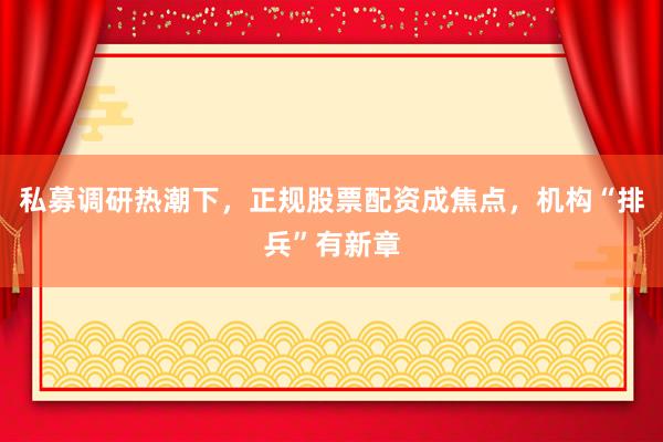 私募调研热潮下，正规股票配资成焦点，机构“排兵”有新章