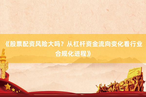 《股票配资风险大吗？从杠杆资金流向变化看行业合规化进程》