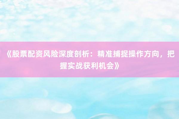 《股票配资风险深度剖析：精准捕捉操作方向，把握实战获利机会》