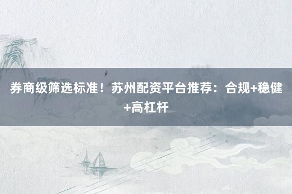 券商级筛选标准！苏州配资平台推荐：合规+稳健+高杠杆