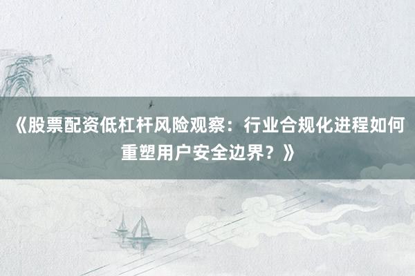 《股票配资低杠杆风险观察：行业合规化进程如何重塑用户安全边界？》