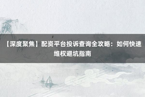 【深度聚焦】配资平台投诉查询全攻略：如何快速维权避坑指南