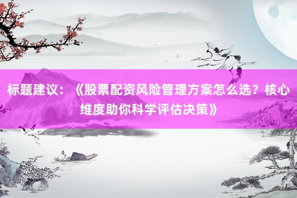 标题建议：《股票配资风险管理方案怎么选？核心维度助你科学评估决策》