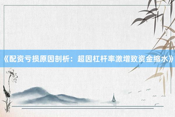 《配资亏损原因剖析：超因杠杆率激增致资金缩水》