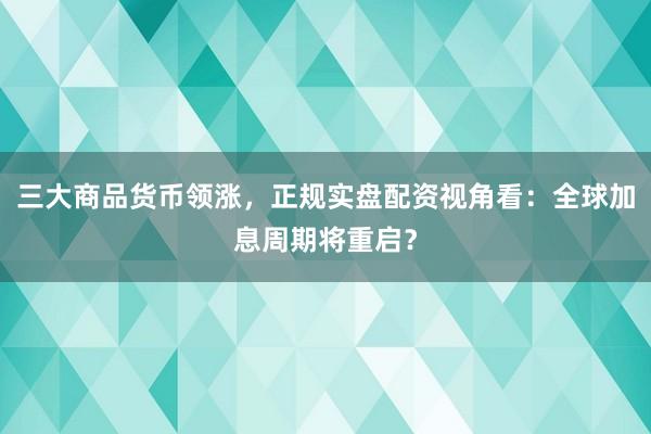 三大商品货币领涨，正规实盘配资视角看：全球加息周期将重启？
