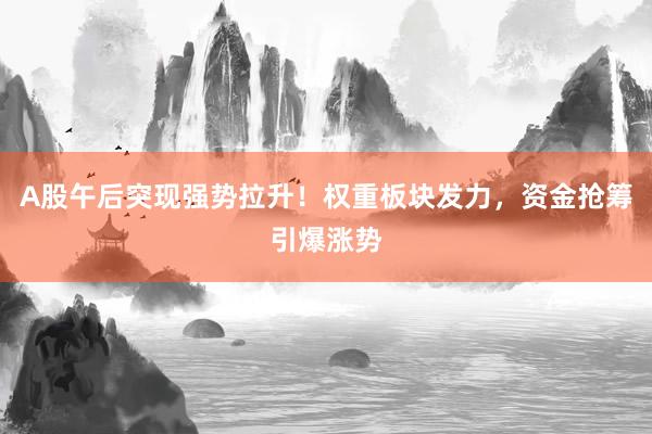 A股午后突现强势拉升！权重板块发力，资金抢筹引爆涨势