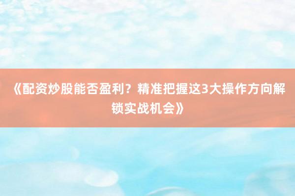 《配资炒股能否盈利？精准把握这3大操作方向解锁实战机会》