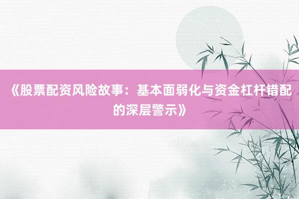 《股票配资风险故事：基本面弱化与资金杠杆错配的深层警示》