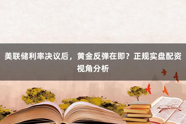 美联储利率决议后，黄金反弹在即？正规实盘配资视角分析