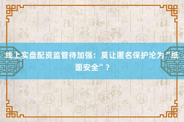 线上实盘配资监管待加强：莫让匿名保护沦为“纸面安全”？