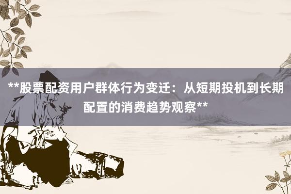 **股票配资用户群体行为变迁：从短期投机到长期配置的消费趋势观察**