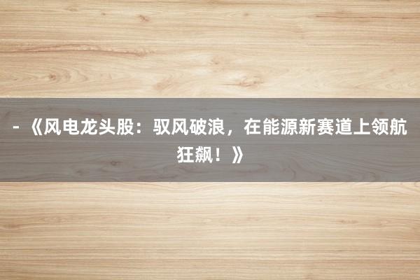 - 《风电龙头股：驭风破浪，在能源新赛道上领航狂飙！》