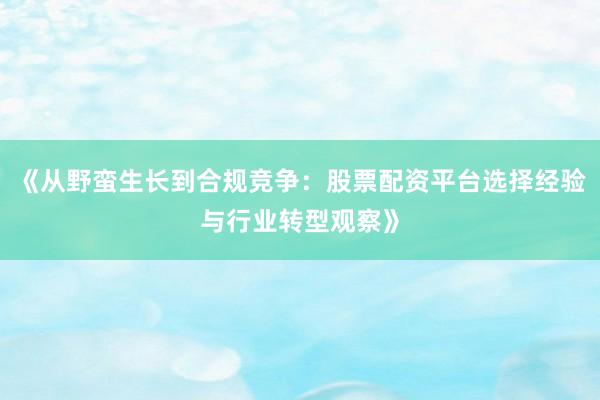 《从野蛮生长到合规竞争：股票配资平台选择经验与行业转型观察》