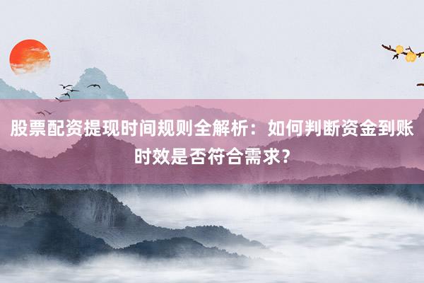 股票配资提现时间规则全解析：如何判断资金到账时效是否符合需求？