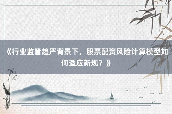 《行业监管趋严背景下，股票配资风险计算模型如何适应新规？》