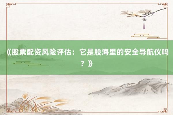 《股票配资风险评估：它是股海里的安全导航仪吗？》