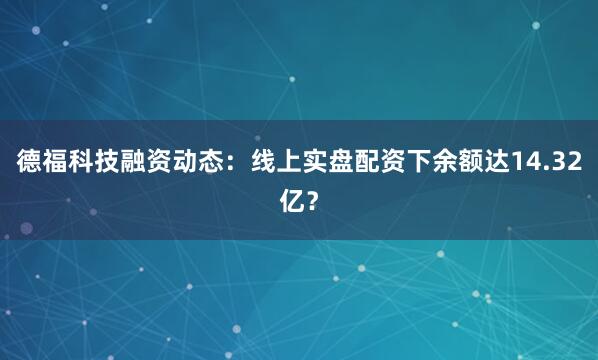 德福科技融资动态：线上实盘配资下余额达14.32亿？
