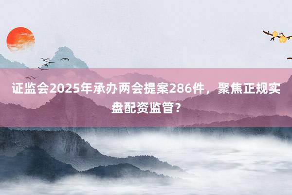 证监会2025年承办两会提案286件，聚焦正规实盘配资监管？