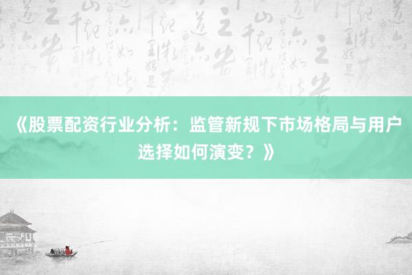 《股票配资行业分析：监管新规下市场格局与用户选择如何演变？》