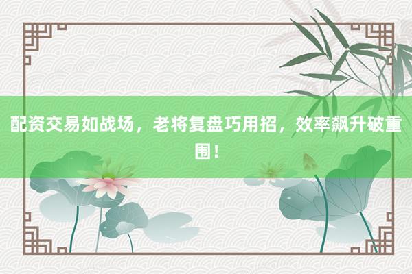 配资交易如战场，老将复盘巧用招，效率飙升破重围！